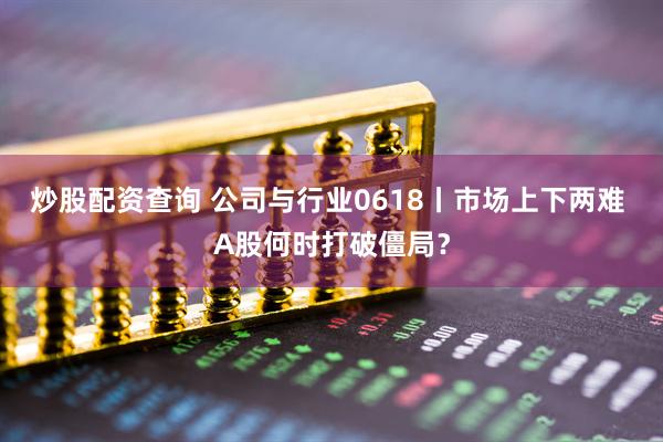 炒股配资查询 公司与行业0618丨市场上下两难 A股何时打破僵局？