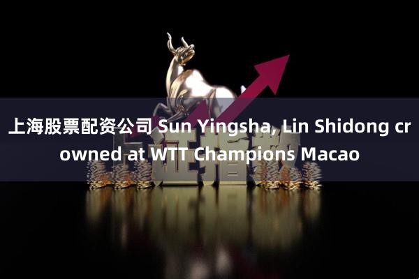 上海股票配资公司 Sun Yingsha, Lin Shidong crowned at WTT Champions Macao