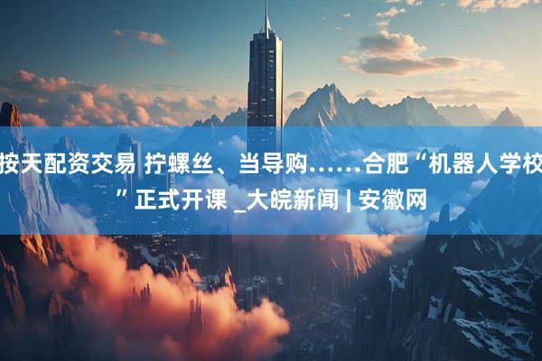 按天配资交易 拧螺丝、当导购……合肥“机器人学校”正式开课 _大皖新闻 | 安徽网