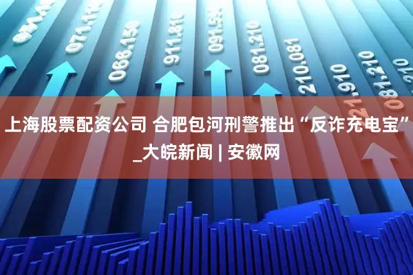 上海股票配资公司 合肥包河刑警推出“反诈充电宝”_大皖新闻 | 安徽网
