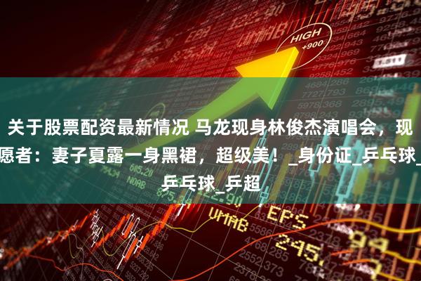 关于股票配资最新情况 马龙现身林俊杰演唱会，现场志愿者：妻子夏露一身黑裙，超级美！_身份证_乒乓球_乒超