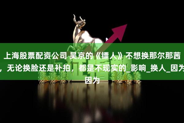上海股票配资公司 吴京的《镖人》不想换那尔那茜，无论换脸还是补拍，都是不现实的_影响_换人_因为
