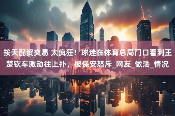 按天配资交易 太疯狂！球迷在体育总局门口看到王楚钦车激动往上扑，被保安怒斥_网友_做法_情况