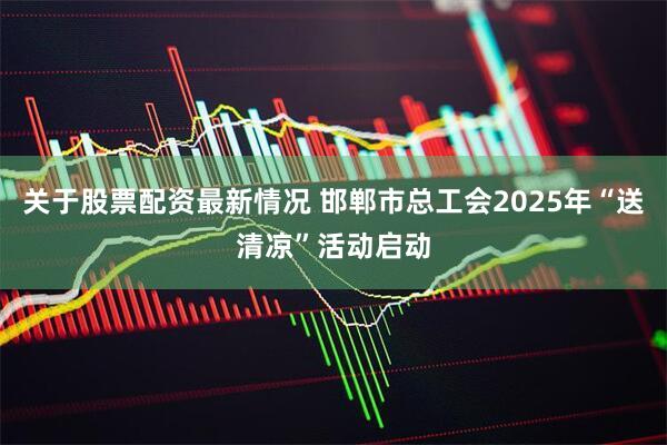 关于股票配资最新情况 邯郸市总工会2025年“送清凉”活动启动