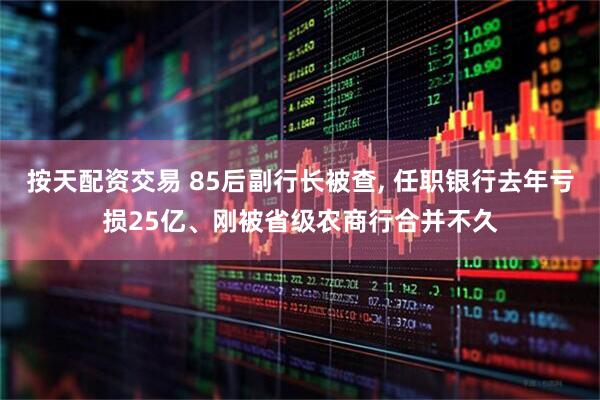 按天配资交易 85后副行长被查, 任职银行去年亏损25亿、刚被省级农商行合并不久