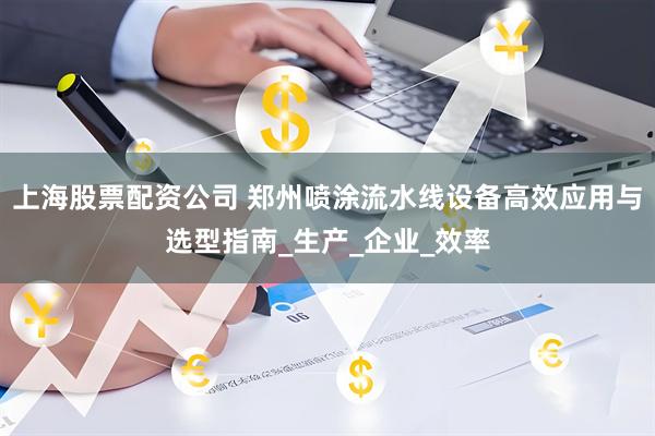 上海股票配资公司 郑州喷涂流水线设备高效应用与选型指南_生产_企业_效率