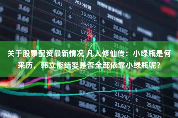 关于股票配资最新情况 凡人修仙传：小绿瓶是何来历，韩立能结婴是否全部依靠小绿瓶呢？