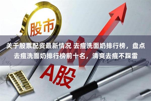 关于股票配资最新情况 去痘洗面奶排行榜，盘点去痘洗面奶排行榜前十名，清爽去痘不踩雷