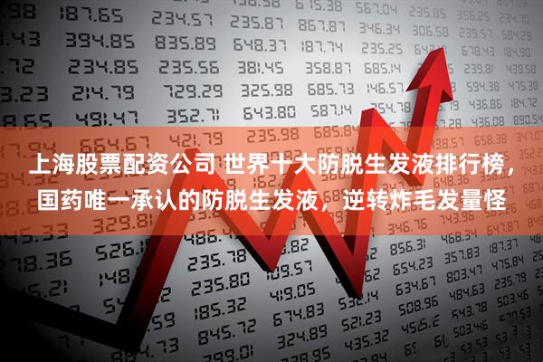 上海股票配资公司 世界十大防脱生发液排行榜，国药唯一承认的防脱生发液，逆转炸毛发量怪