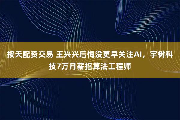 按天配资交易 王兴兴后悔没更早关注AI，宇树科技7万月薪招算法工程师