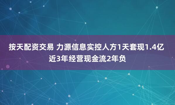 按天配资交易 力源信息实控人方1天套现1.4亿 近3年经营现金流2年负