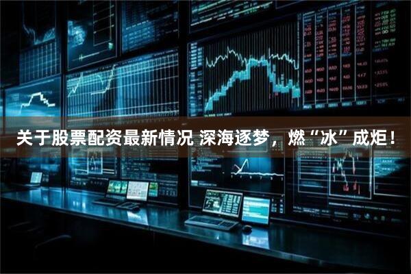 关于股票配资最新情况 深海逐梦，燃“冰”成炬！
