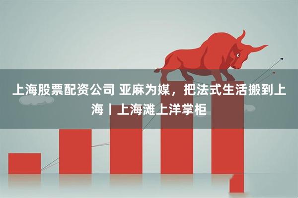 上海股票配资公司 亚麻为媒，把法式生活搬到上海丨上海滩上洋掌柜