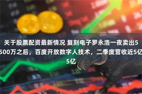 关于股票配资最新情况 复刻电子罗永浩一夜卖出5500万之后，百度开放数字人技术，二季度营收近5亿