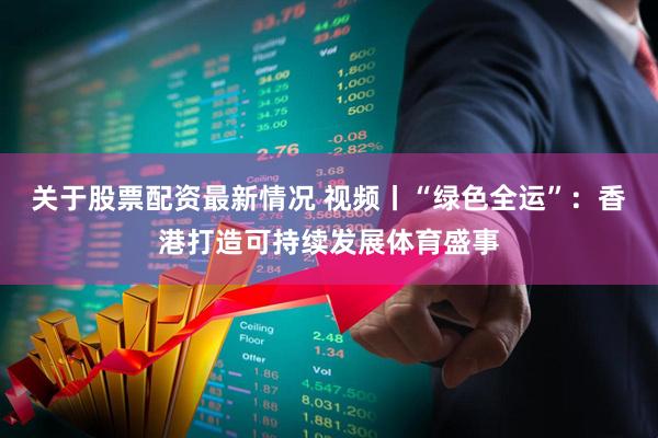 关于股票配资最新情况 视频丨“绿色全运”：香港打造可持续发展体育盛事