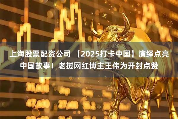 上海股票配资公司 【2025打卡中国】演绎点亮中国故事！老挝网红博主王伟为开封点赞