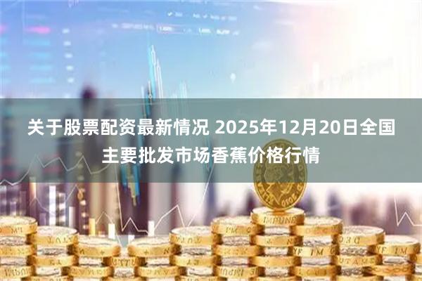 关于股票配资最新情况 2025年12月20日全国主要批发市场香蕉价格行情