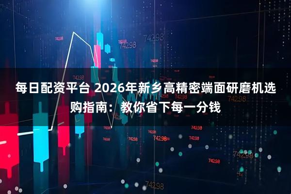每日配资平台 2026年新乡高精密端面研磨机选购指南：教你省下每一分钱