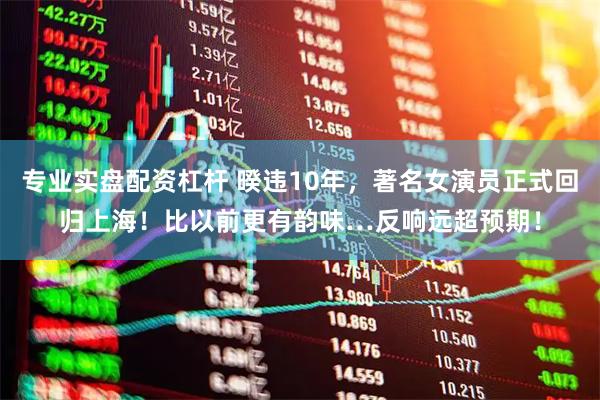 专业实盘配资杠杆 暌违10年，著名女演员正式回归上海！比以前更有韵味…反响远超预期！