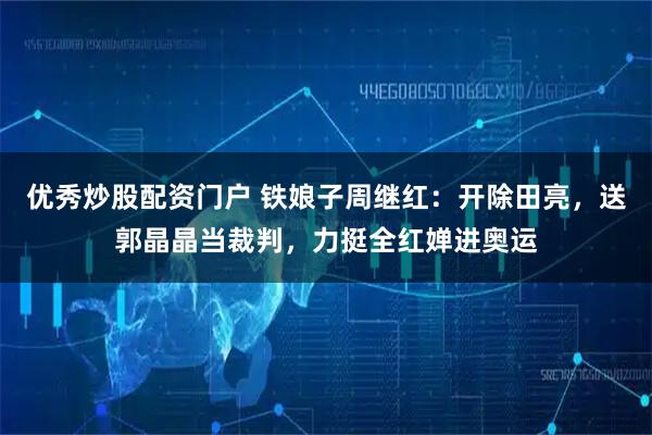 优秀炒股配资门户 铁娘子周继红：开除田亮，送郭晶晶当裁判，力挺全红婵进奥运