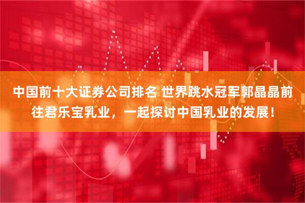 中国前十大证券公司排名 世界跳水冠军郭晶晶前往君乐宝乳业，一起探讨中国乳业的发展！