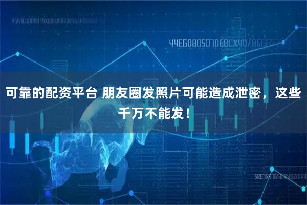 可靠的配资平台 朋友圈发照片可能造成泄密，这些千万不能发！